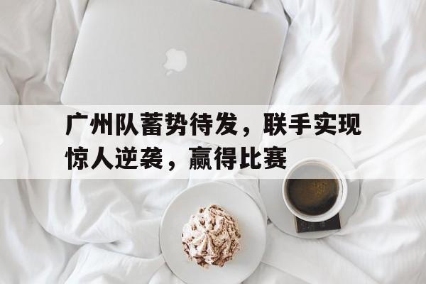 多米APP下载-广州队蓄势待发,联手实现惊人逆袭,赢得比赛